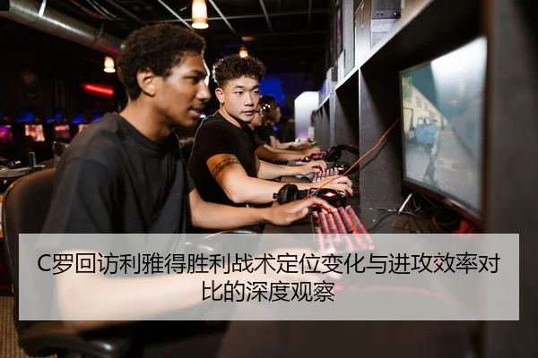 C罗回访利雅得胜利战术定位变化与进攻效率对比的深度观察